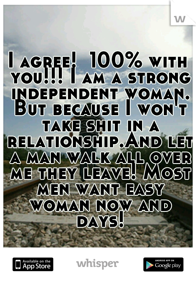 I agree!  100% with you!!! I am a strong independent woman. But because I won't take shit in a relationship.And let a man walk all over me they leave! Most men want easy woman now and days!