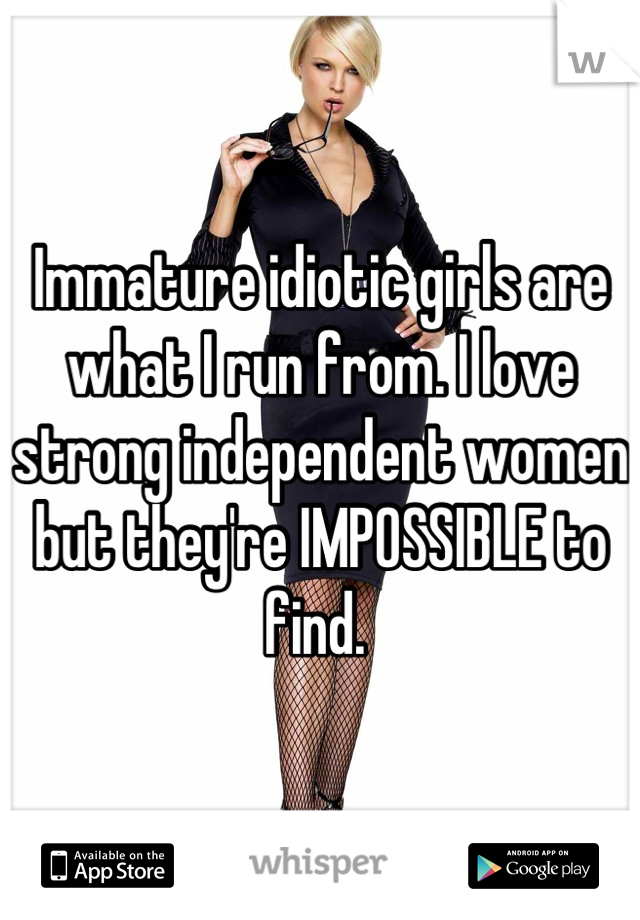 Immature idiotic girls are what I run from. I love strong independent women but they're IMPOSSIBLE to find. 