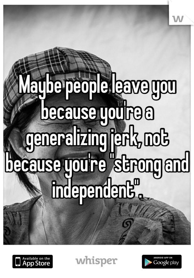 Maybe people leave you because you're a generalizing jerk, not because you're "strong and independent".