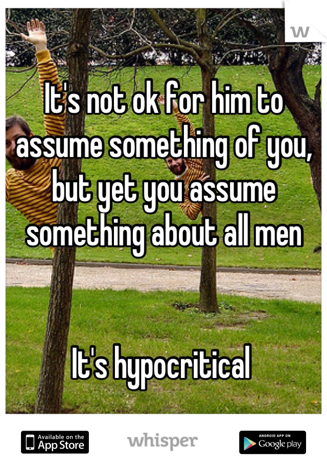 It's not ok for him to assume something of you, but yet you assume something about all men


It's hypocritical 