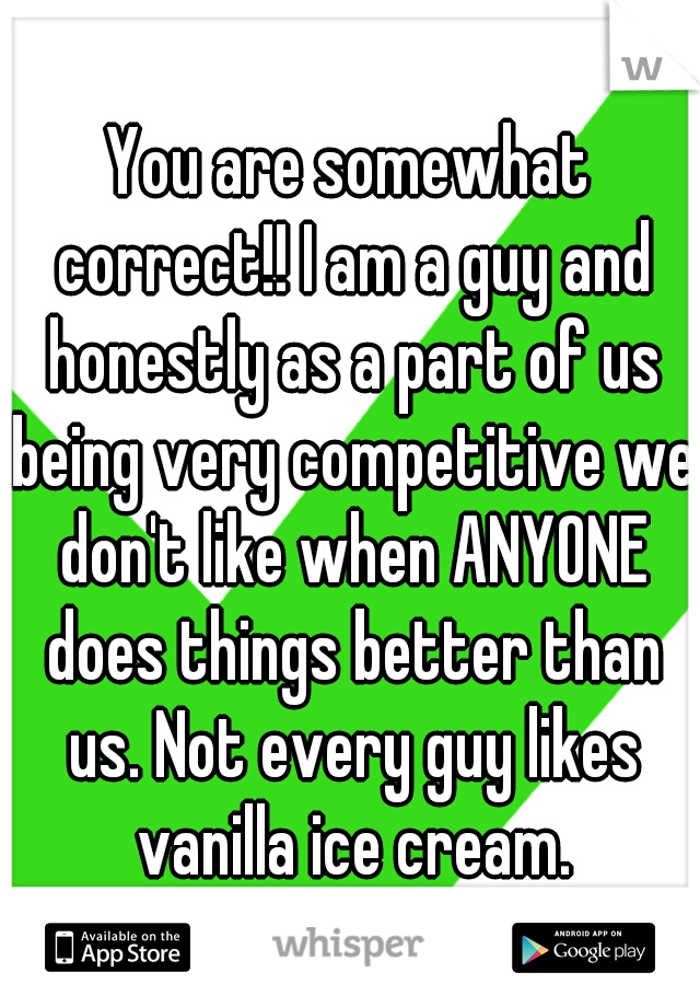 You are somewhat correct!! I am a guy and honestly as a part of us being very competitive we don't like when ANYONE does things better than us. Not every guy likes vanilla ice cream.