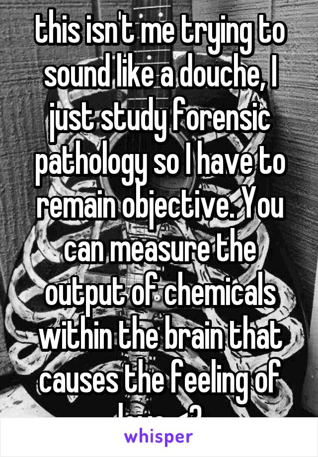 this isn't me trying to sound like a douche, I just study forensic pathology so I have to remain objective. You can measure the output of chemicals within the brain that causes the feeling of love <3
