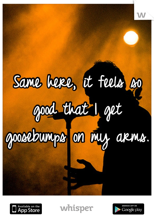 Same here, it feels so good that I get goosebumps on my arms.