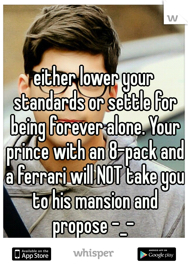 either lower your standards or settle for being forever alone. Your prince with an 8-pack and a ferrari will NOT take you to his mansion and propose -_- 