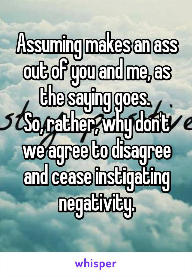 Assuming makes an ass out of you and me, as the saying goes. 
So, rather, why don't we agree to disagree and cease instigating negativity.

