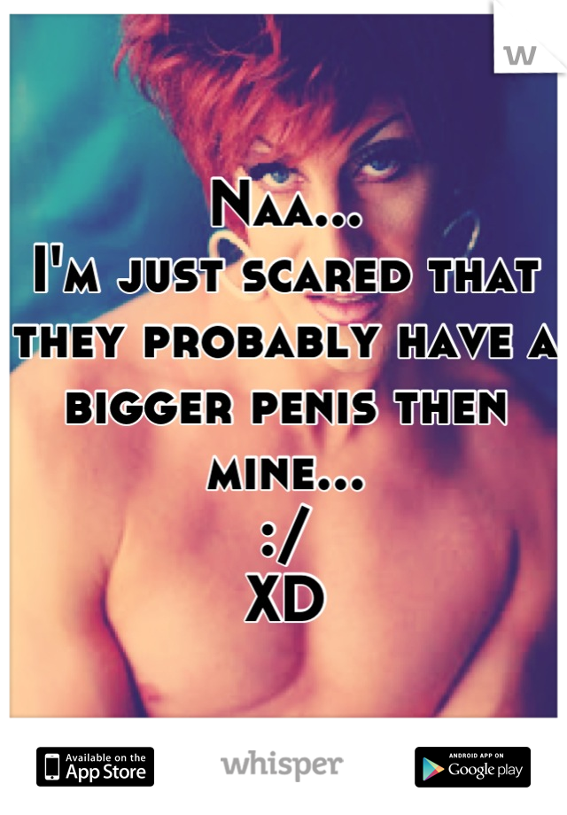 Naa... 
I'm just scared that they probably have a bigger penis then mine...
:/
XD