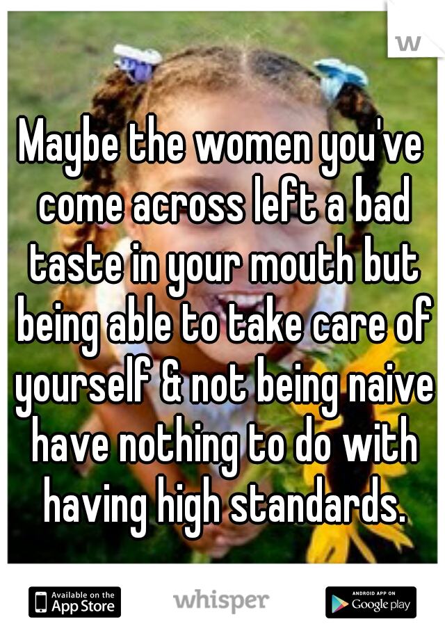 Maybe the women you've come across left a bad taste in your mouth but being able to take care of yourself & not being naive have nothing to do with having high standards.