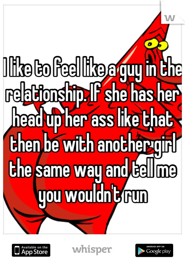 I like to feel like a guy in the relationship. If she has her head up her ass like that then be with another girl the same way and tell me you wouldn't run