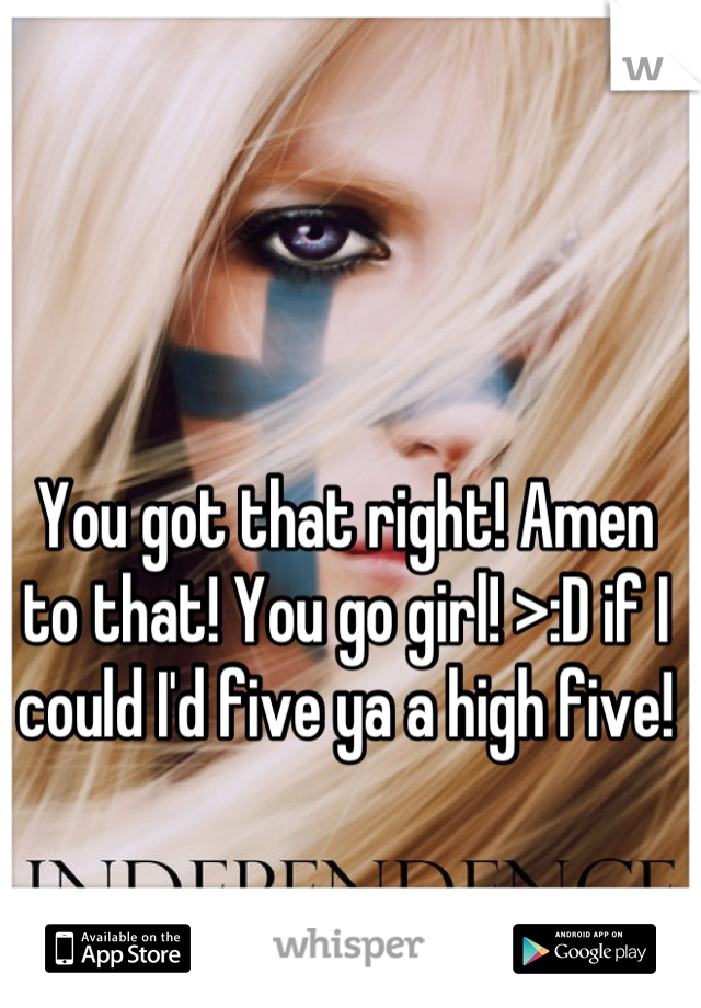 You got that right! Amen to that! You go girl! >:D if I could I'd five ya a high five!