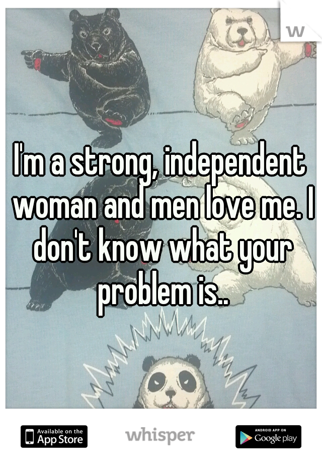 I'm a strong, independent woman and men love me. I don't know what your problem is..