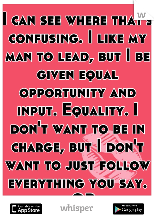 I can see where that's confusing. I like my man to lead, but I be given equal opportunity and input. Equality. I don't want to be in charge, but I don't want to just follow everything you say.
- OP
