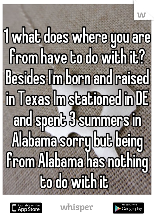 1 what does where you are from have to do with it? Besides I'm born and raised in Texas Im stationed in DE and spent 3 summers in Alabama sorry but being from Alabama has nothing to do with it  