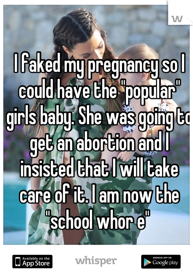 I faked my pregnancy so I could have the "popular" girls baby. She was going to get an abortion and I insisted that I will take care of it. I am now the "school whor e" 