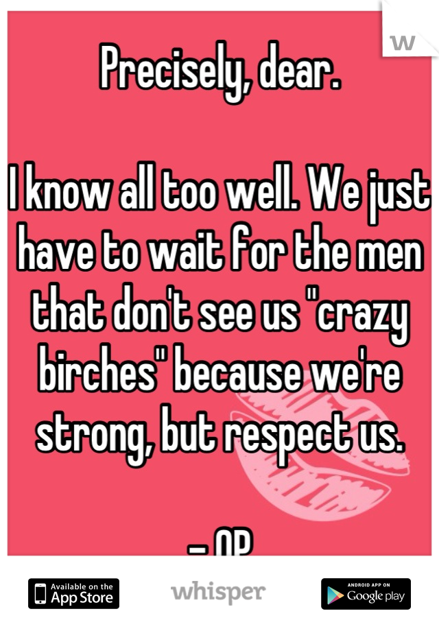 Precisely, dear.

I know all too well. We just have to wait for the men that don't see us "crazy birches" because we're strong, but respect us.

- OP