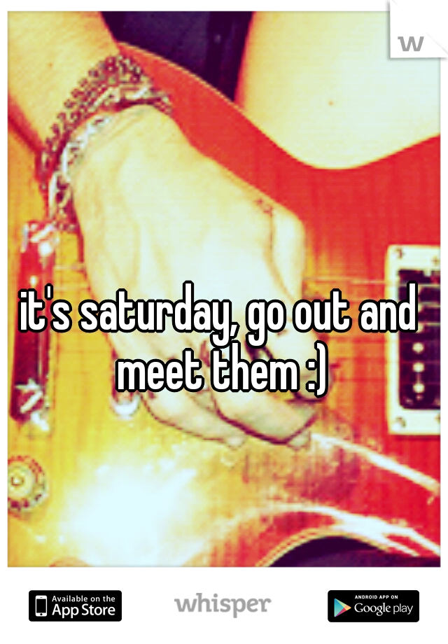 it's saturday, go out and meet them :)