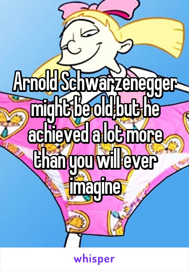 Arnold Schwarzenegger might be old,but he achieved a lot more than you will ever imagine