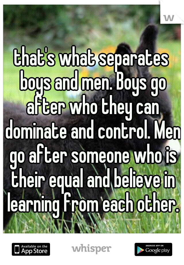 that's what separates boys and men. Boys go after who they can dominate and control. Men go after someone who is their equal and believe in learning from each other.