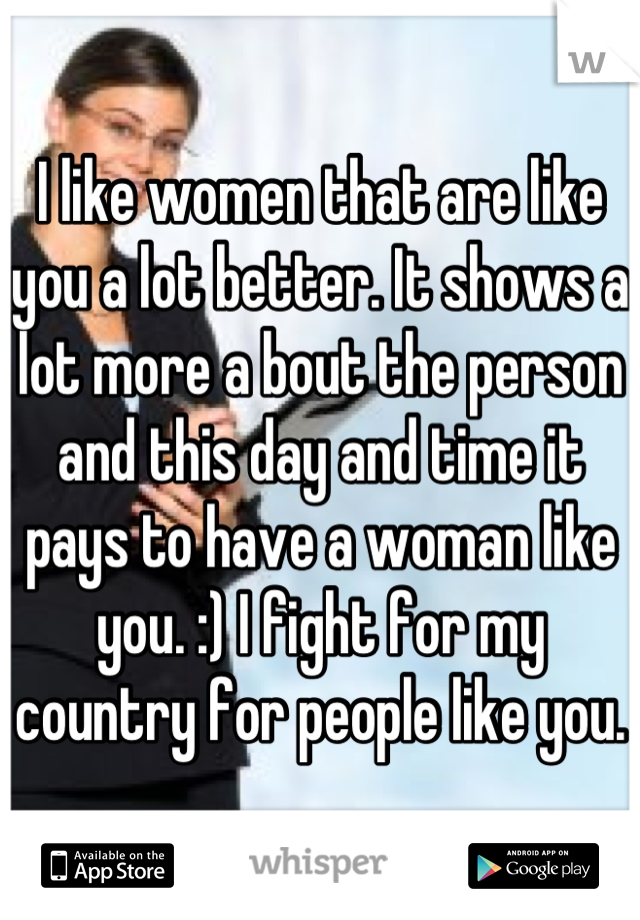 I like women that are like you a lot better. It shows a lot more a bout the person and this day and time it pays to have a woman like you. :) I fight for my country for people like you.  