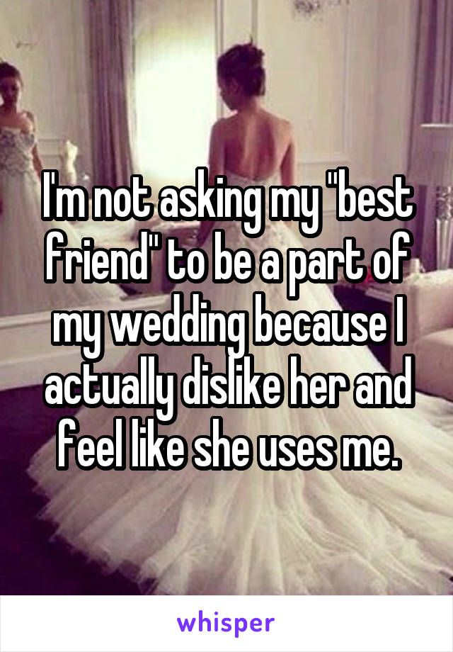 I'm not asking my "best friend" to be a part of my wedding because I actually dislike her and feel like she uses me.