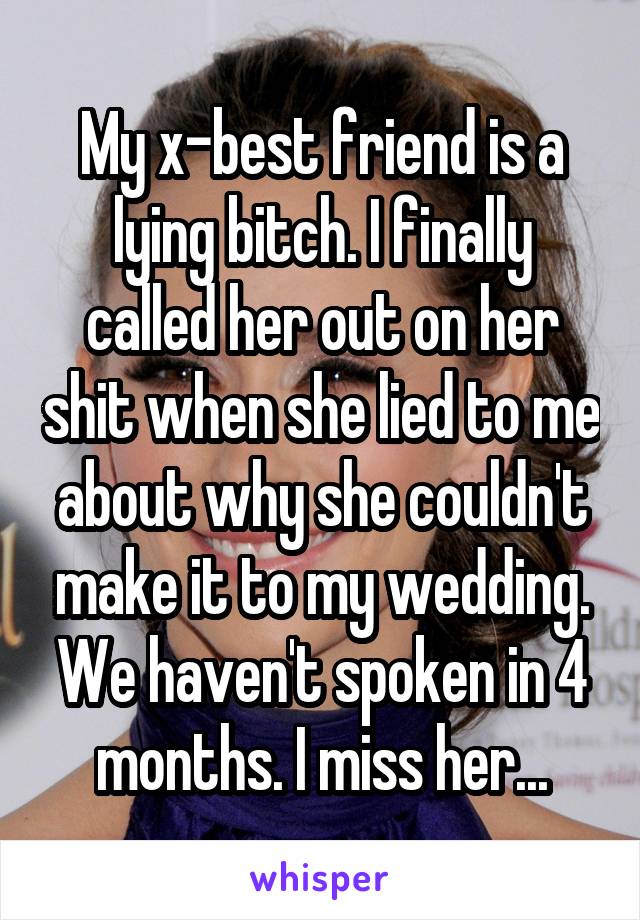 My x-best friend is a lying bitch. I finally called her out on her shit when she lied to me about why she couldn't make it to my wedding. We haven't spoken in 4 months. I miss her...