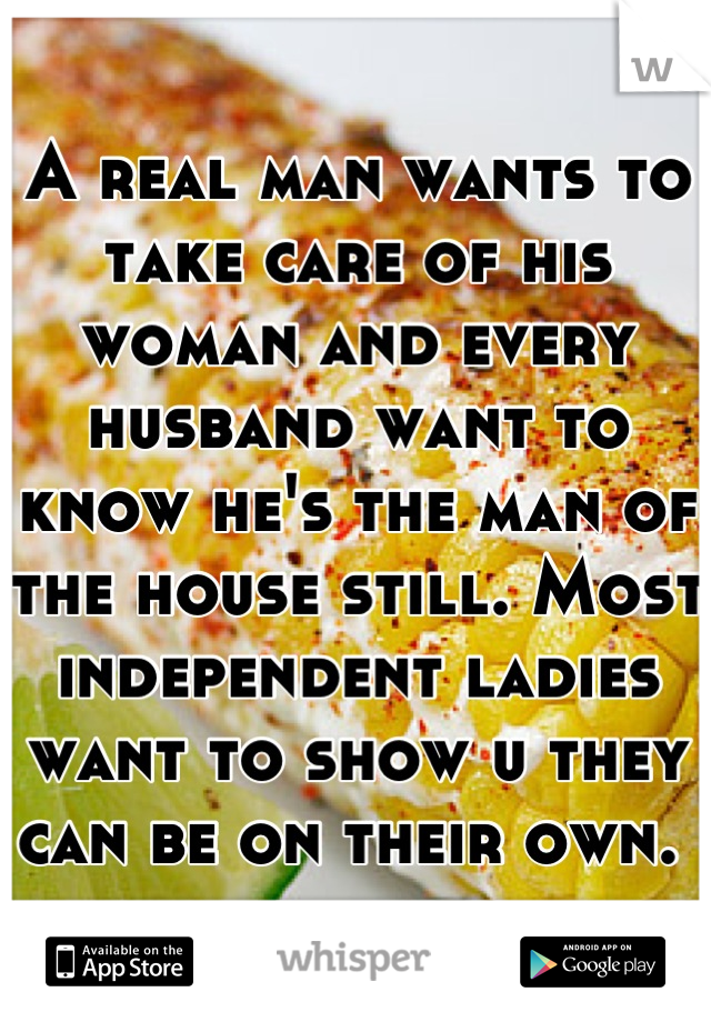 A real man wants to take care of his woman and every husband want to know he's the man of the house still. Most independent ladies want to show u they can be on their own. 