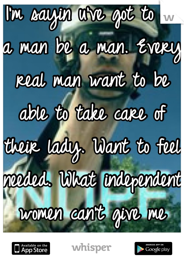 I'm sayin u've got to let a man be a man. Every real man want to be able to take care of their lady. Want to feel needed. What independent women can't give me think