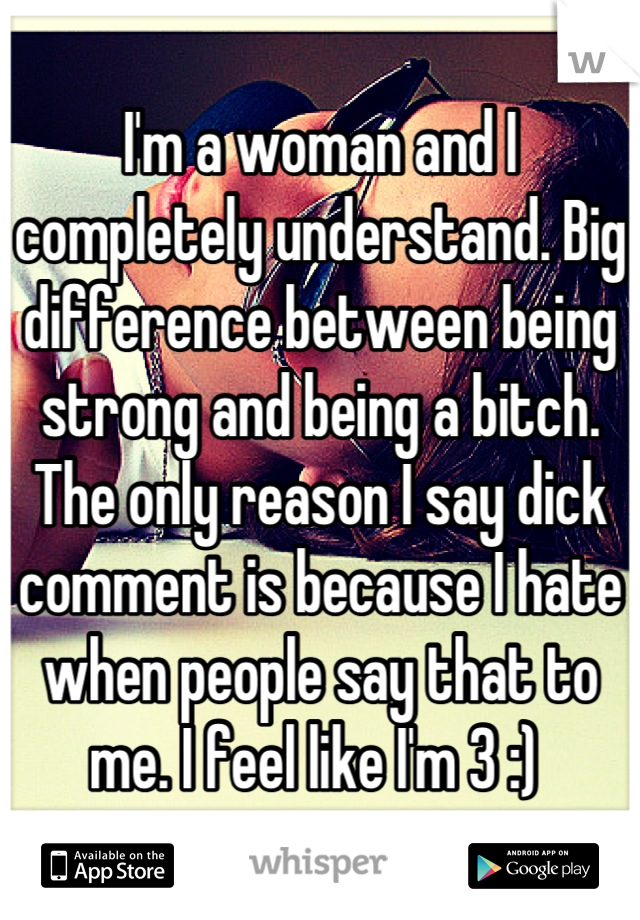 I'm a woman and I completely understand. Big difference between being strong and being a bitch. The only reason I say dick comment is because I hate when people say that to me. I feel like I'm 3 :) 