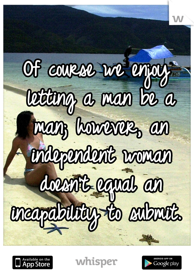 Of course we enjoy letting a man be a man; however, an independent woman doesn't equal an incapability to submit. 