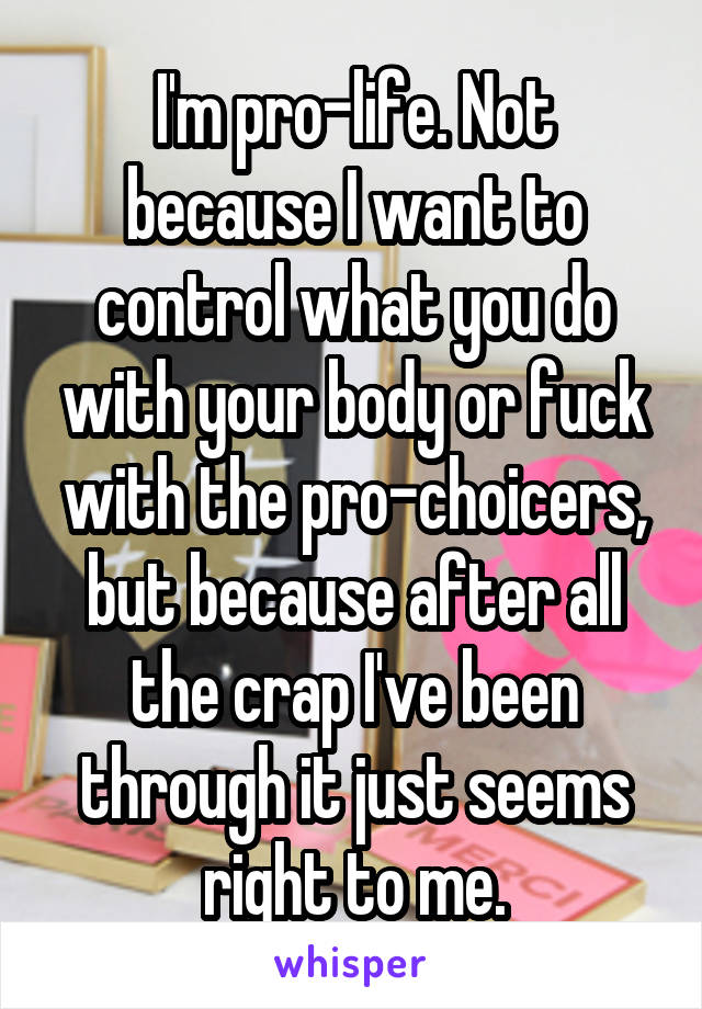 I'm pro-life. Not because I want to control what you do with your body or fuck with the pro-choicers, but because after all the crap I've been through it just seems right to me.