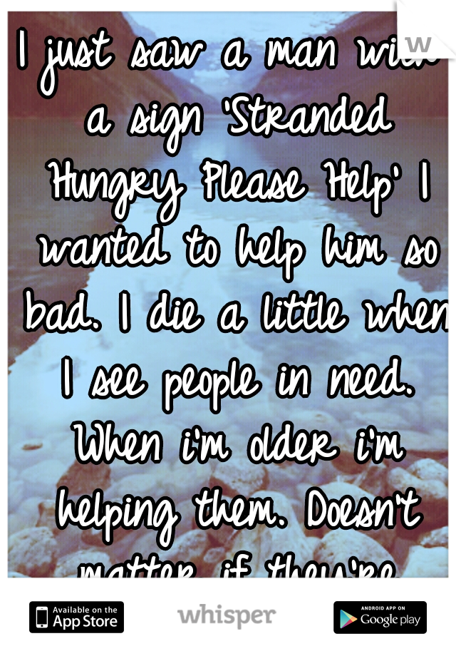 I just saw a man with a sign 'Stranded Hungry Please Help' I wanted to help him so bad. I die a little when I see people in need. When i'm older i'm helping them. Doesn't matter if they're faking.