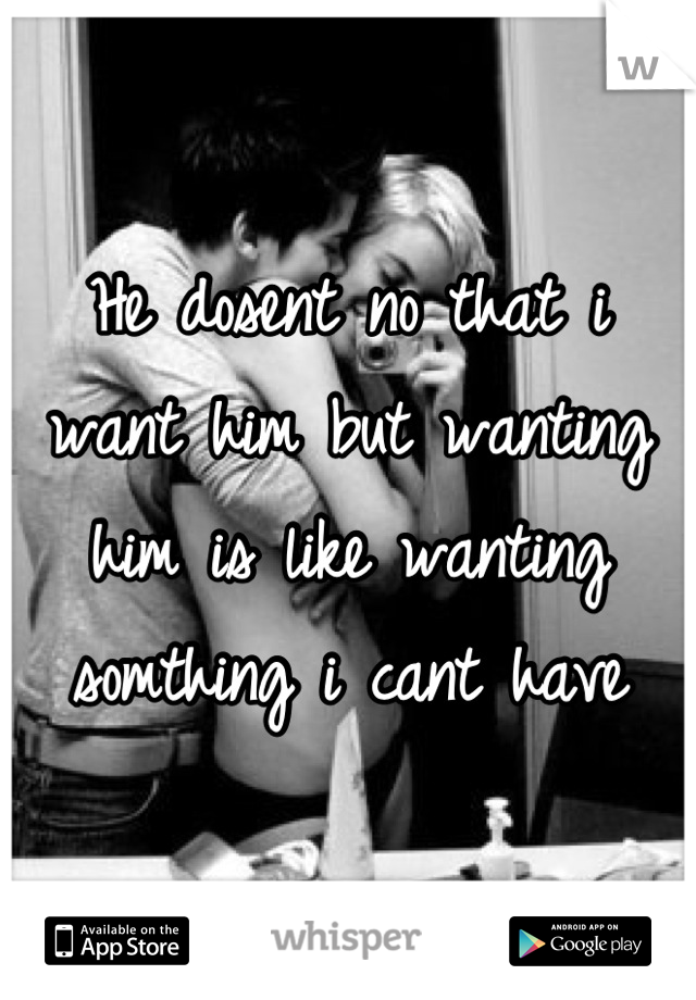 He dosent no that i want him but wanting him is like wanting somthing i cant have