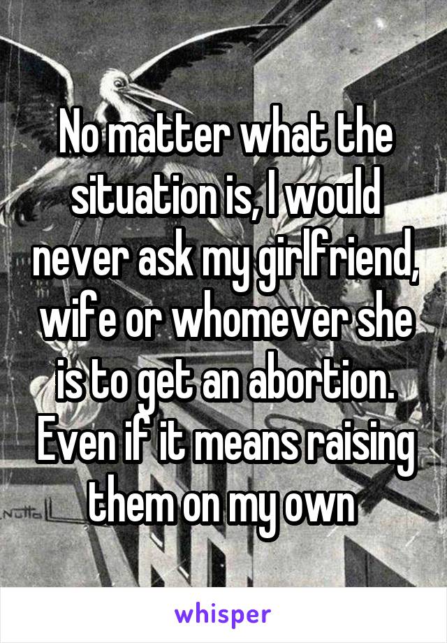 No matter what the situation is, I would never ask my girlfriend, wife or whomever she is to get an abortion. Even if it means raising them on my own 