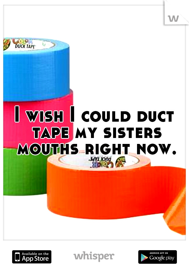 I wish I could duct tape my sisters mouths right now.