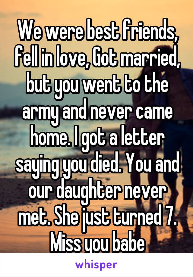 We were best friends, fell in love, Got married, but you went to the army and never came home. I got a letter saying you died. You and our daughter never met. She just turned 7. Miss you babe