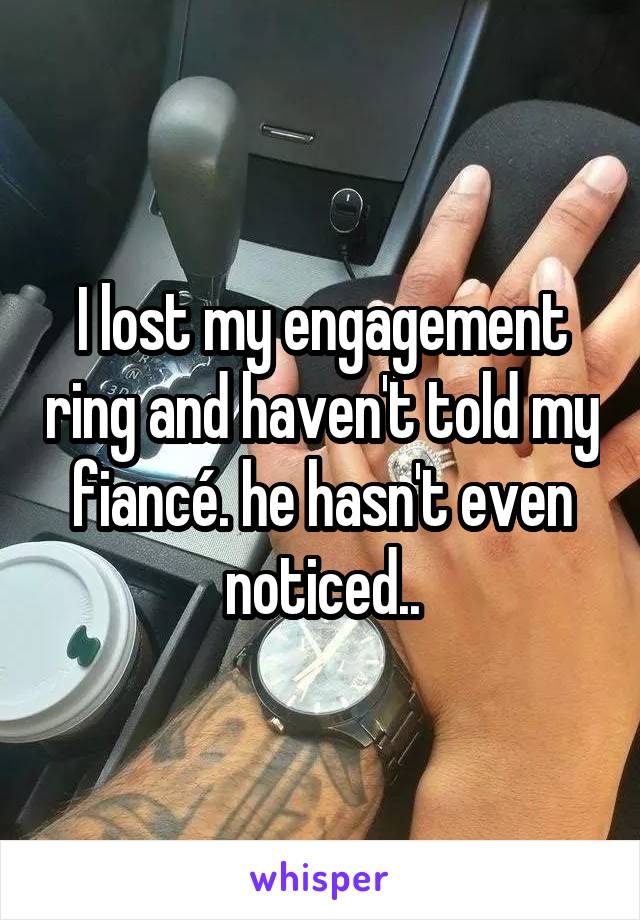 I lost my engagement ring and haven't told my fiancé. he hasn't even noticed..
