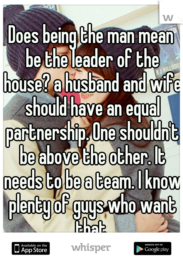 Does being the man mean be the leader of the house? a husband and wife should have an equal partnership. One shouldn't be above the other. It needs to be a team. I know plenty of guys who want that.