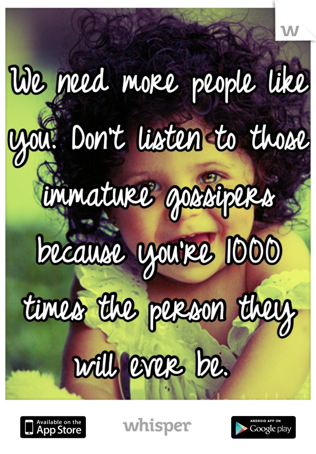 We need more people like you. Don't listen to those immature gossipers because you're 1000 times the person they will ever be. 