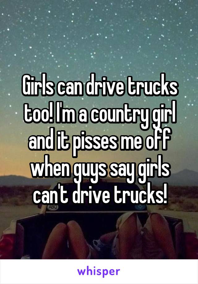 Girls can drive trucks too! I'm a country girl and it pisses me off when guys say girls can't drive trucks!