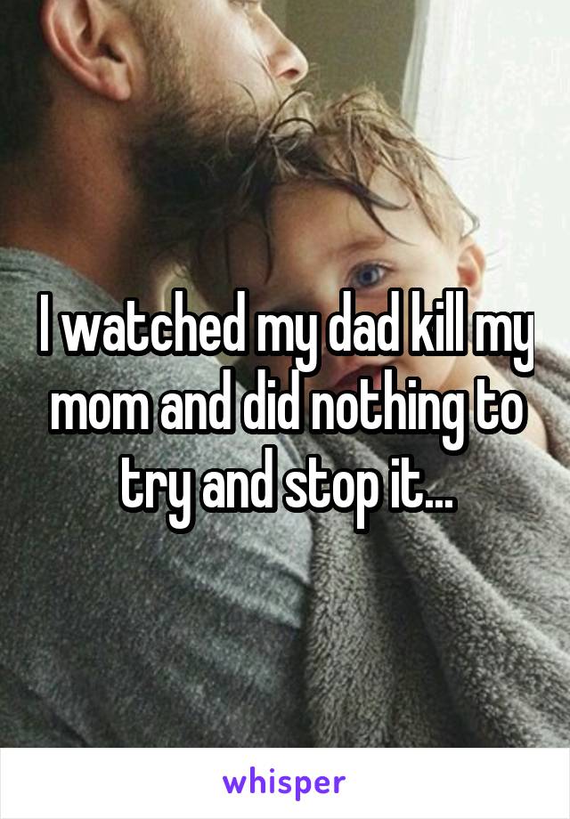 I watched my dad kill my mom and did nothing to try and stop it...