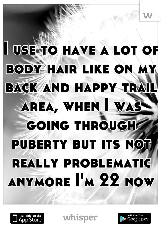 I use to have a lot of body hair like on my back and happy trail area, when I was going through puberty but its not really problematic anymore I'm 22 now