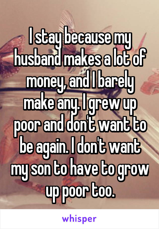 I stay because my husband makes a lot of money, and I barely make any. I grew up poor and don't want to be again. I don't want my son to have to grow up poor too.