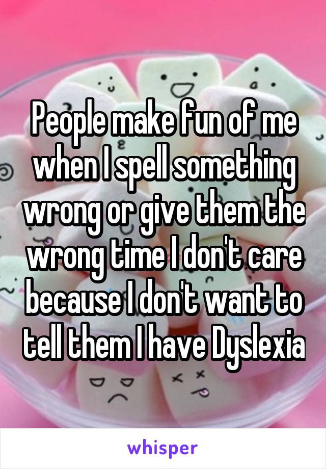 People make fun of me when I spell something wrong or give them the wrong time I don't care because I don't want to tell them I have Dyslexia