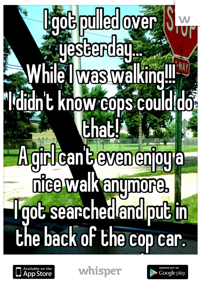 I got pulled over yesterday...
While I was walking!!!
I didn't know cops could do that!
A girl can't even enjoy a nice walk anymore.
I got searched and put in the back of the cop car.
It was stupid..