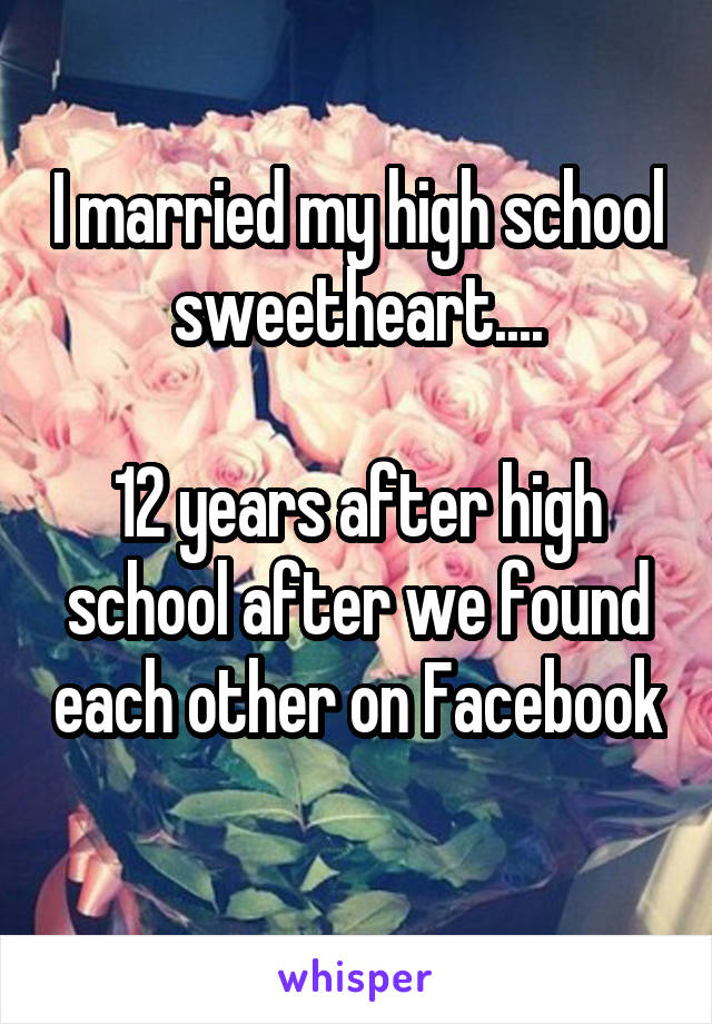 I married my high school sweetheart....

12 years after high school after we found each other on Facebook 