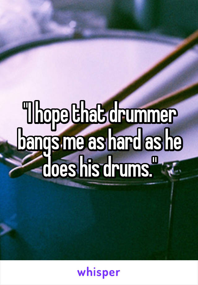 "I hope that drummer bangs me as hard as he does his drums."