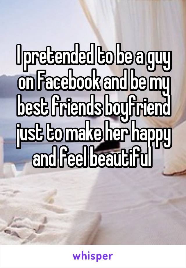 I pretended to be a guy on Facebook and be my best friends boyfriend just to make her happy and feel beautiful 

