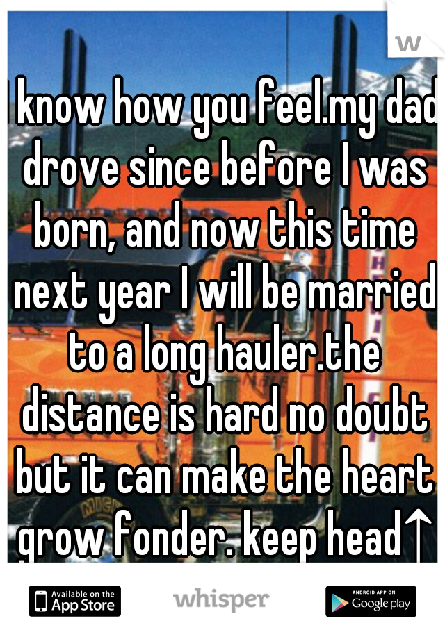 I know how you feel.my dad drove since before I was born, and now this time next year I will be married to a long hauler.the distance is hard no doubt but it can make the heart grow fonder. keep head↑