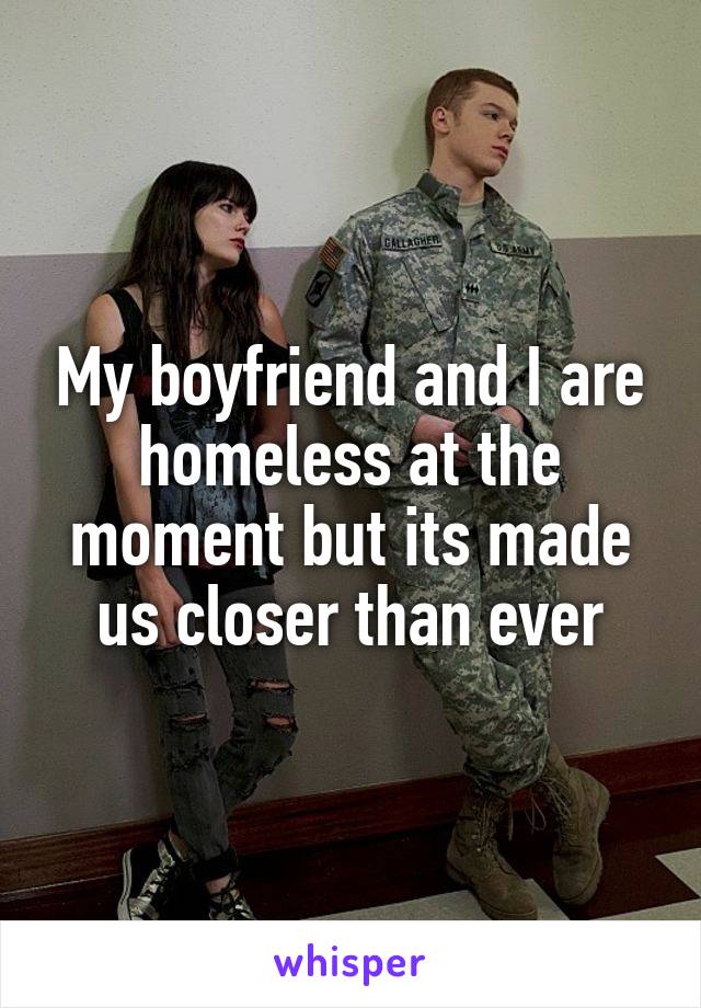 My boyfriend and I are homeless at the moment but its made us closer than ever