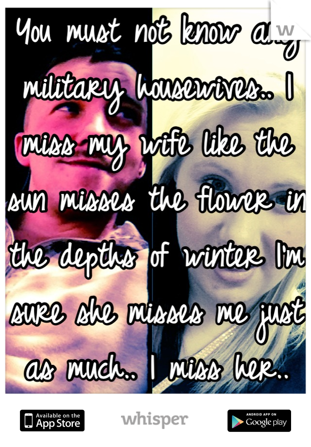 You must not know any military housewives.. I miss my wife like the sun misses the flower in the depths of winter I'm sure she misses me just as much.. I miss her..