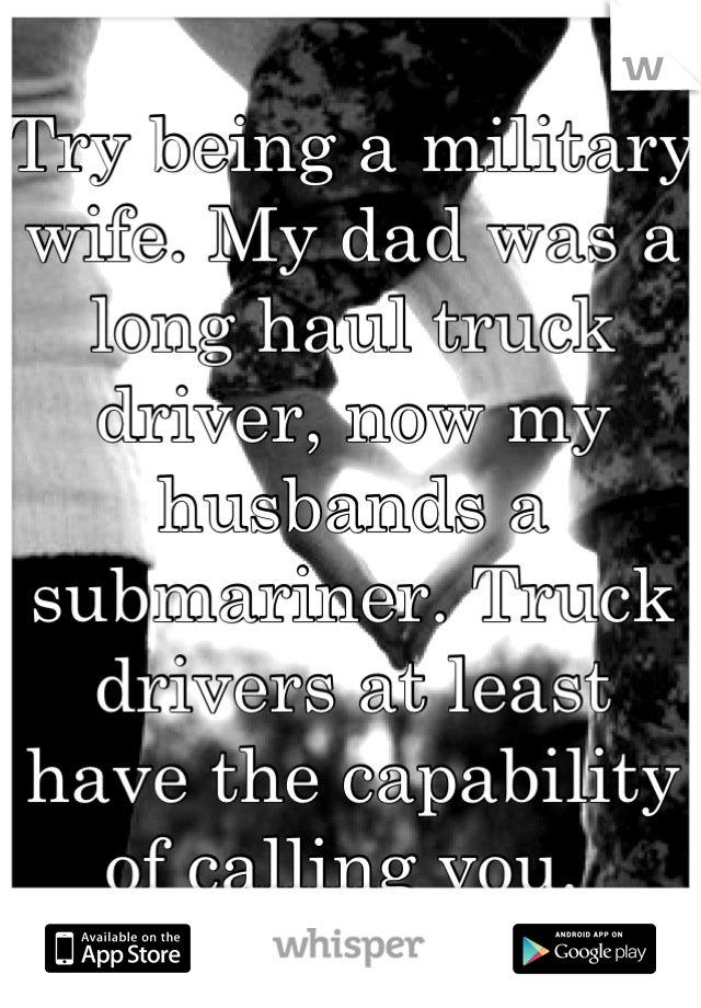Try being a military wife. My dad was a long haul truck driver, now my husbands a submariner. Truck drivers at least have the capability of calling you. 